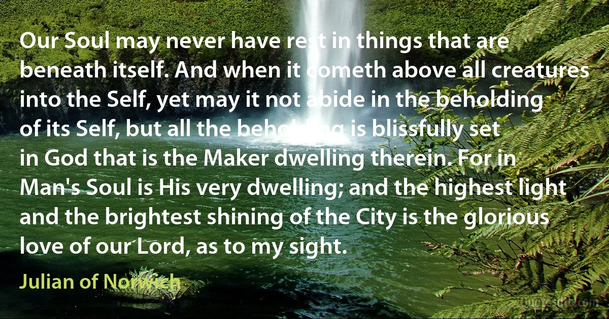 Our Soul may never have rest in things that are beneath itself. And when it cometh above all creatures into the Self, yet may it not abide in the beholding of its Self, but all the beholding is blissfully set in God that is the Maker dwelling therein. For in Man's Soul is His very dwelling; and the highest light and the brightest shining of the City is the glorious love of our Lord, as to my sight. (Julian of Norwich)