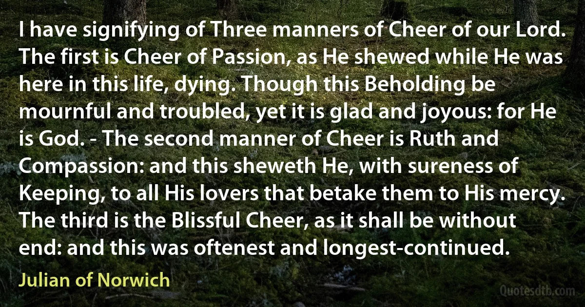 I have signifying of Three manners of Cheer of our Lord. The first is Cheer of Passion, as He shewed while He was here in this life, dying. Though this Beholding be mournful and troubled, yet it is glad and joyous: for He is God. - The second manner of Cheer is Ruth and Compassion: and this sheweth He, with sureness of Keeping, to all His lovers that betake them to His mercy. The third is the Blissful Cheer, as it shall be without end: and this was oftenest and longest-continued. (Julian of Norwich)