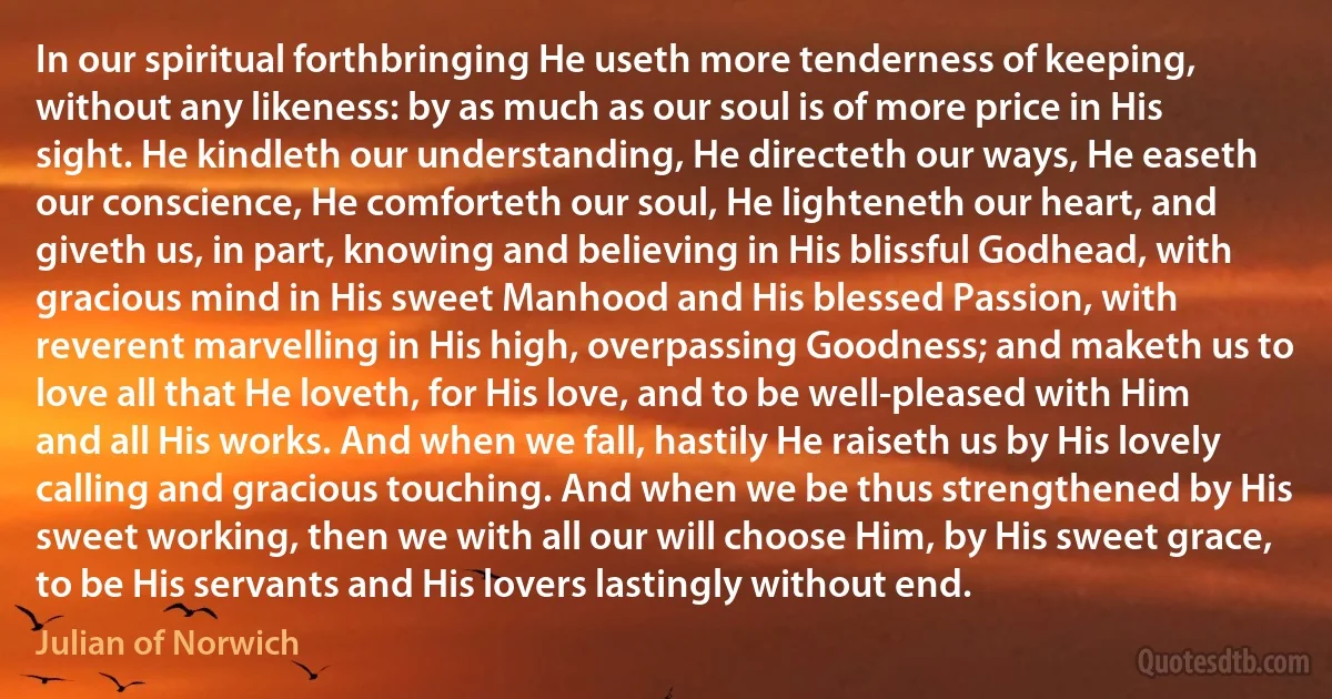 In our spiritual forthbringing He useth more tenderness of keeping, without any likeness: by as much as our soul is of more price in His sight. He kindleth our understanding, He directeth our ways, He easeth our conscience, He comforteth our soul, He lighteneth our heart, and giveth us, in part, knowing and believing in His blissful Godhead, with gracious mind in His sweet Manhood and His blessed Passion, with reverent marvelling in His high, overpassing Goodness; and maketh us to love all that He loveth, for His love, and to be well-pleased with Him and all His works. And when we fall, hastily He raiseth us by His lovely calling and gracious touching. And when we be thus strengthened by His sweet working, then we with all our will choose Him, by His sweet grace, to be His servants and His lovers lastingly without end. (Julian of Norwich)