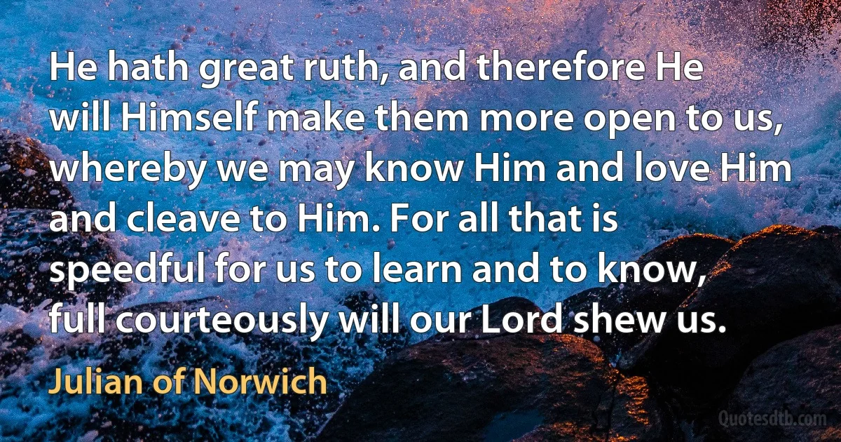 He hath great ruth, and therefore He will Himself make them more open to us, whereby we may know Him and love Him and cleave to Him. For all that is speedful for us to learn and to know, full courteously will our Lord shew us. (Julian of Norwich)