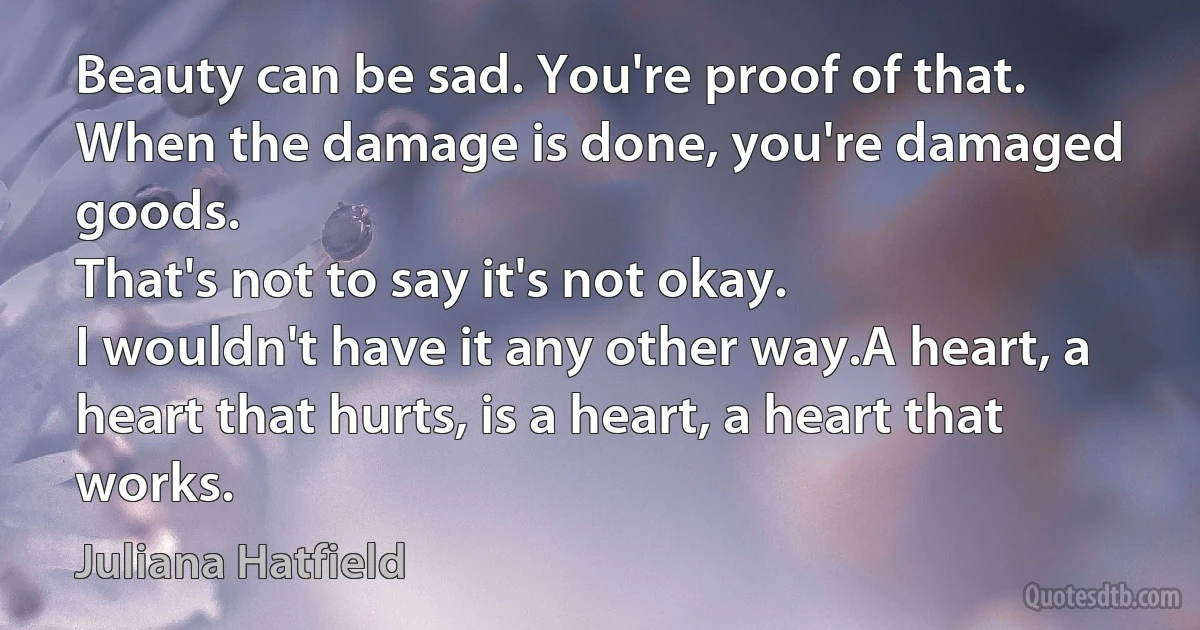 Beauty can be sad. You're proof of that.
When the damage is done, you're damaged goods.
That's not to say it's not okay.
I wouldn't have it any other way.A heart, a heart that hurts, is a heart, a heart that works. (Juliana Hatfield)