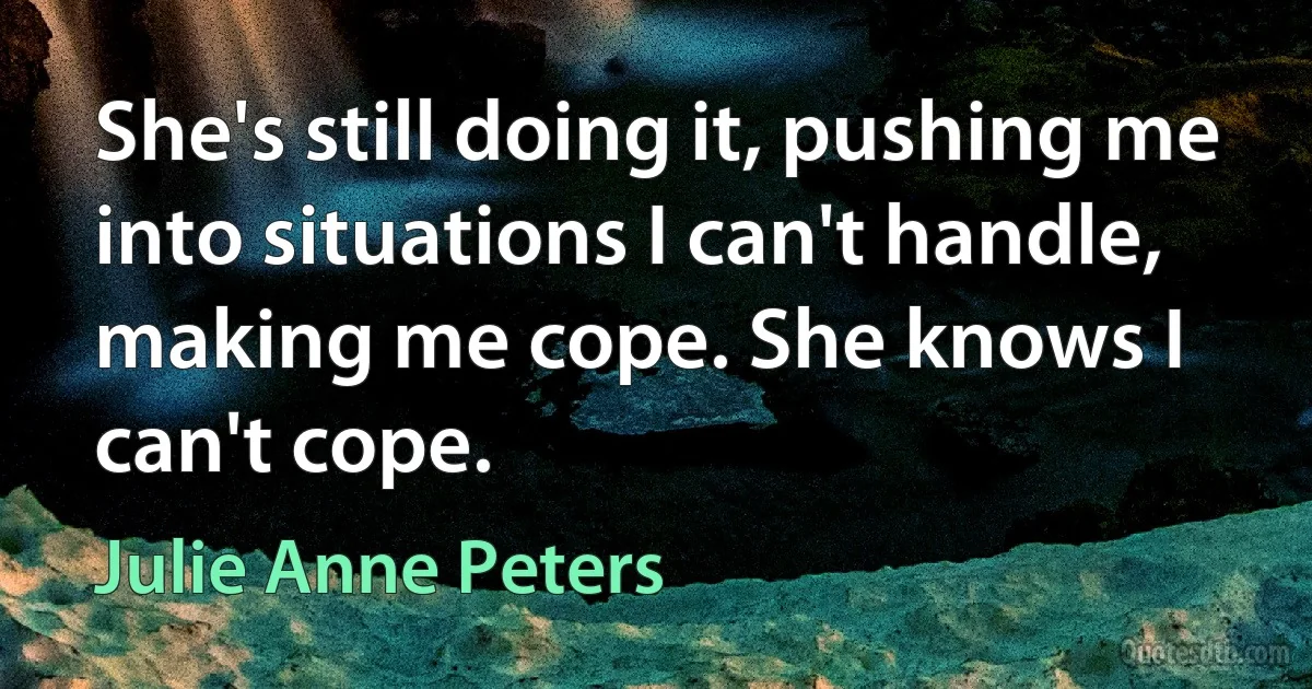 She's still doing it, pushing me into situations I can't handle, making me cope. She knows I can't cope. (Julie Anne Peters)