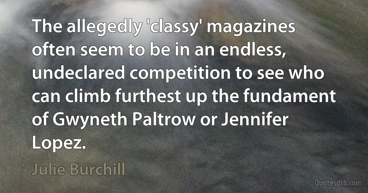 The allegedly 'classy' magazines often seem to be in an endless, undeclared competition to see who can climb furthest up the fundament of Gwyneth Paltrow or Jennifer Lopez. (Julie Burchill)