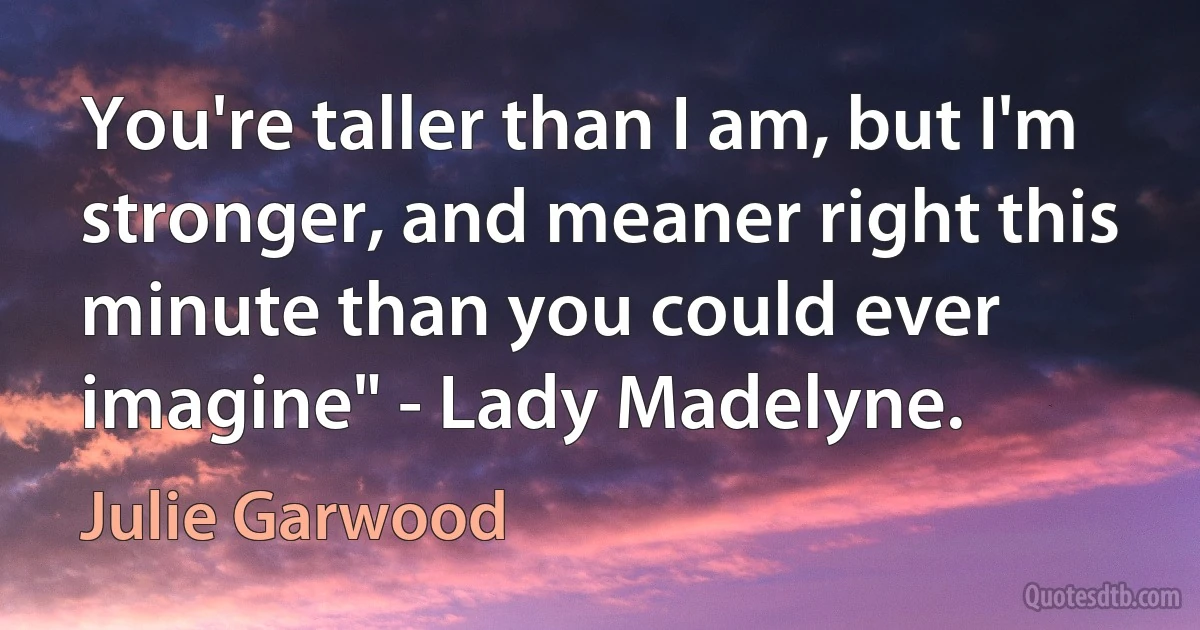 You're taller than I am, but I'm stronger, and meaner right this minute than you could ever imagine" - Lady Madelyne. (Julie Garwood)