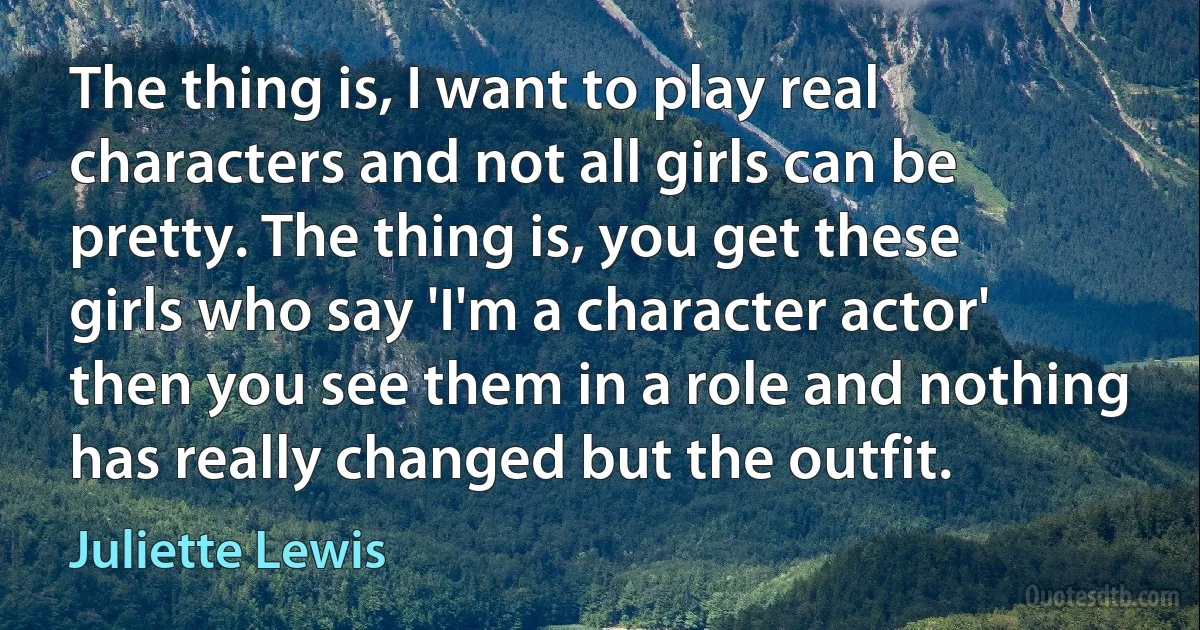 The thing is, I want to play real characters and not all girls can be pretty. The thing is, you get these girls who say 'I'm a character actor' then you see them in a role and nothing has really changed but the outfit. (Juliette Lewis)