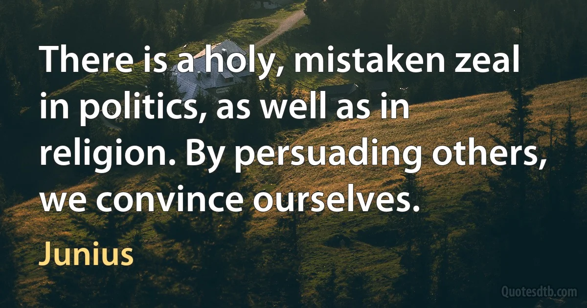 There is a holy, mistaken zeal in politics, as well as in religion. By persuading others, we convince ourselves. (Junius)