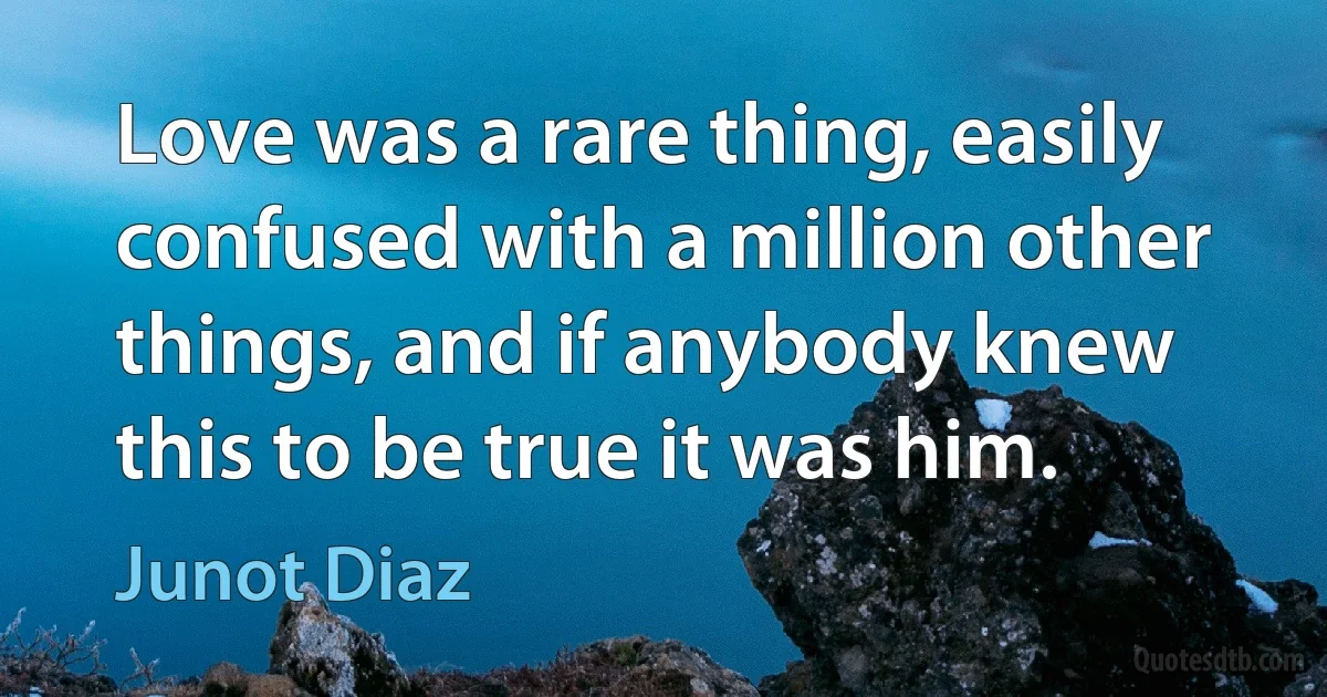 Love was a rare thing, easily confused with a million other things, and if anybody knew this to be true it was him. (Junot Diaz)