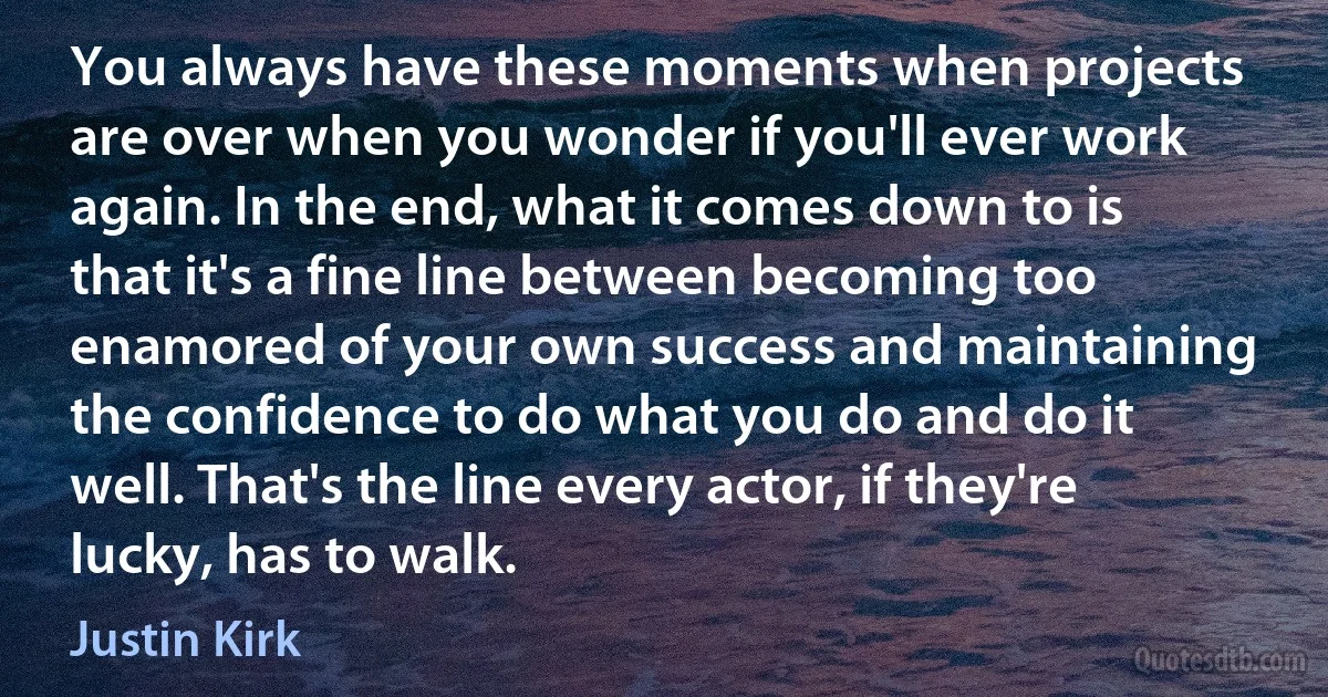 You always have these moments when projects are over when you wonder if you'll ever work again. In the end, what it comes down to is that it's a fine line between becoming too enamored of your own success and maintaining the confidence to do what you do and do it well. That's the line every actor, if they're lucky, has to walk. (Justin Kirk)