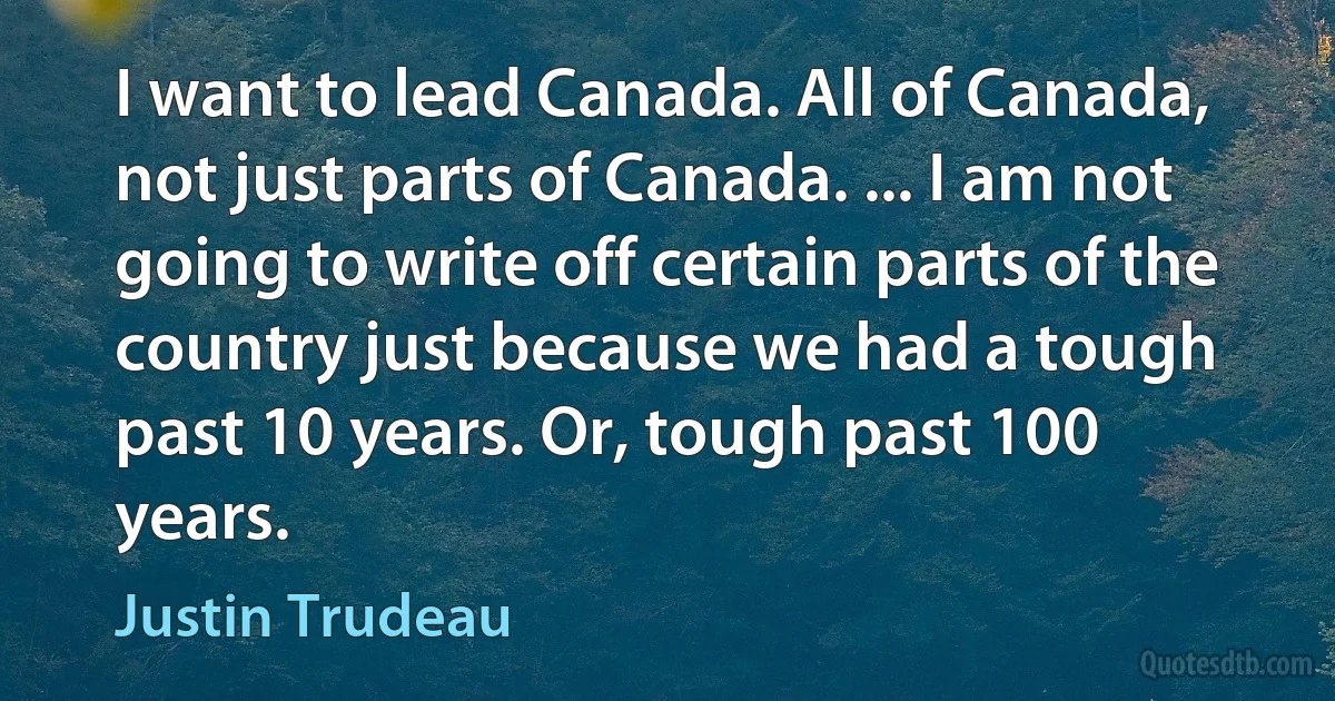 I want to lead Canada. All of Canada, not just parts of Canada. ... I am not going to write off certain parts of the country just because we had a tough past 10 years. Or, tough past 100 years. (Justin Trudeau)