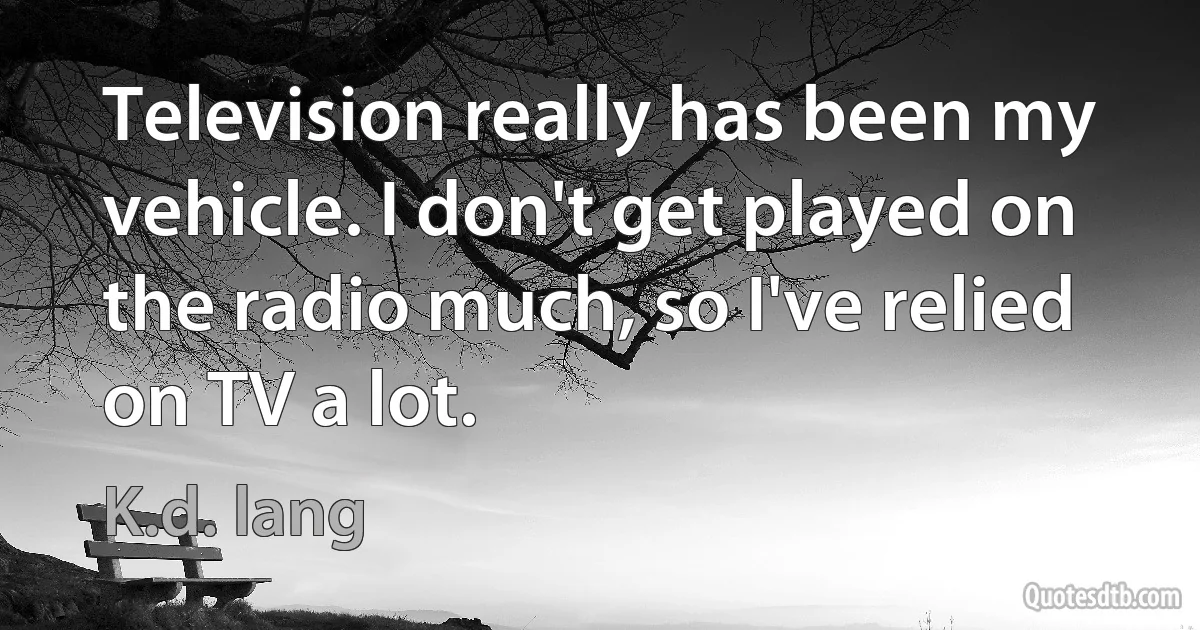 Television really has been my vehicle. I don't get played on the radio much, so I've relied on TV a lot. (K.d. lang)