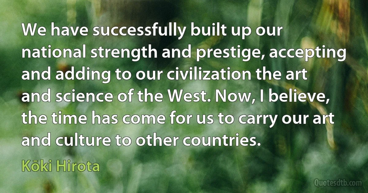 We have successfully built up our national strength and prestige, accepting and adding to our civilization the art and science of the West. Now, I believe, the time has come for us to carry our art and culture to other countries. (Kōki Hirota)