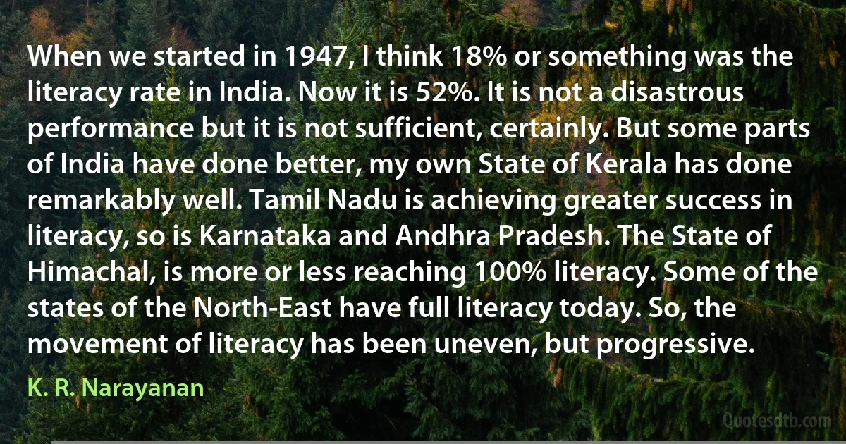 When we started in 1947, I think 18% or something was the literacy rate in India. Now it is 52%. It is not a disastrous performance but it is not sufficient, certainly. But some parts of India have done better, my own State of Kerala has done remarkably well. Tamil Nadu is achieving greater success in literacy, so is Karnataka and Andhra Pradesh. The State of Himachal, is more or less reaching 100% literacy. Some of the states of the North-East have full literacy today. So, the movement of literacy has been uneven, but progressive. (K. R. Narayanan)