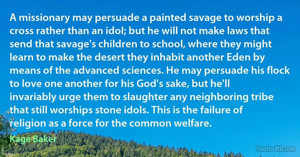 A missionary may persuade a painted savage to worship a cross rather than an idol; but he will not make laws that send that savage's children to school, where they might learn to make the desert they inhabit another Eden by means of the advanced sciences. He may persuade his flock to love one another for his God's sake, but he'll invariably urge them to slaughter any neighboring tribe that still worships stone idols. This is the failure of religion as a force for the common welfare. (Kage Baker)