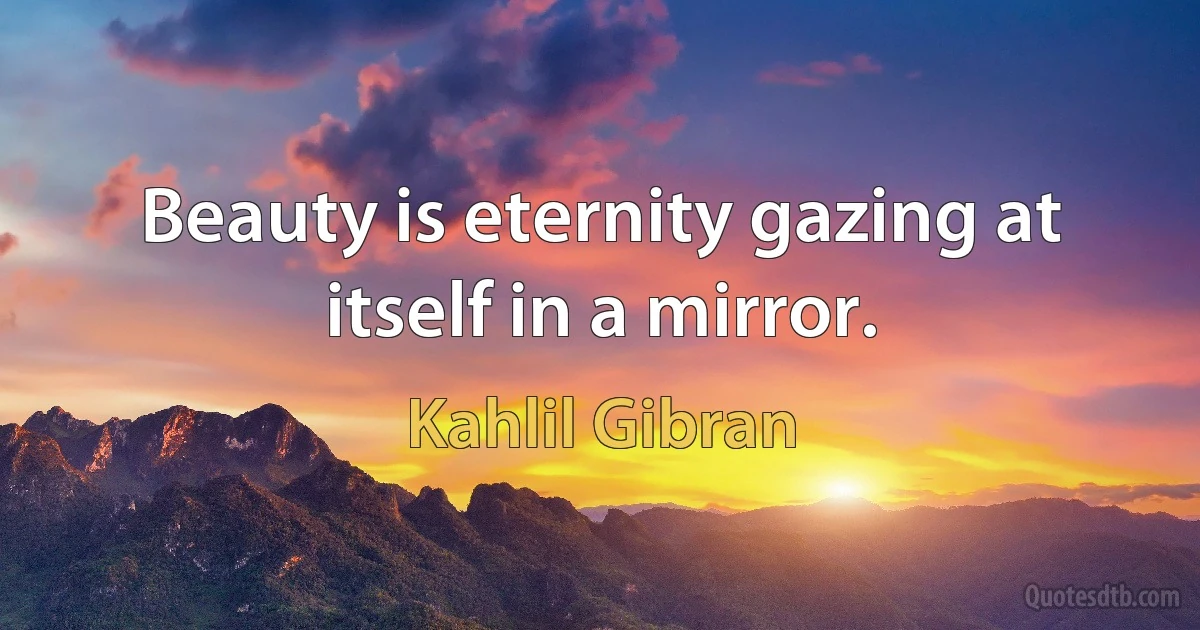 Beauty is eternity gazing at itself in a mirror. (Kahlil Gibran)