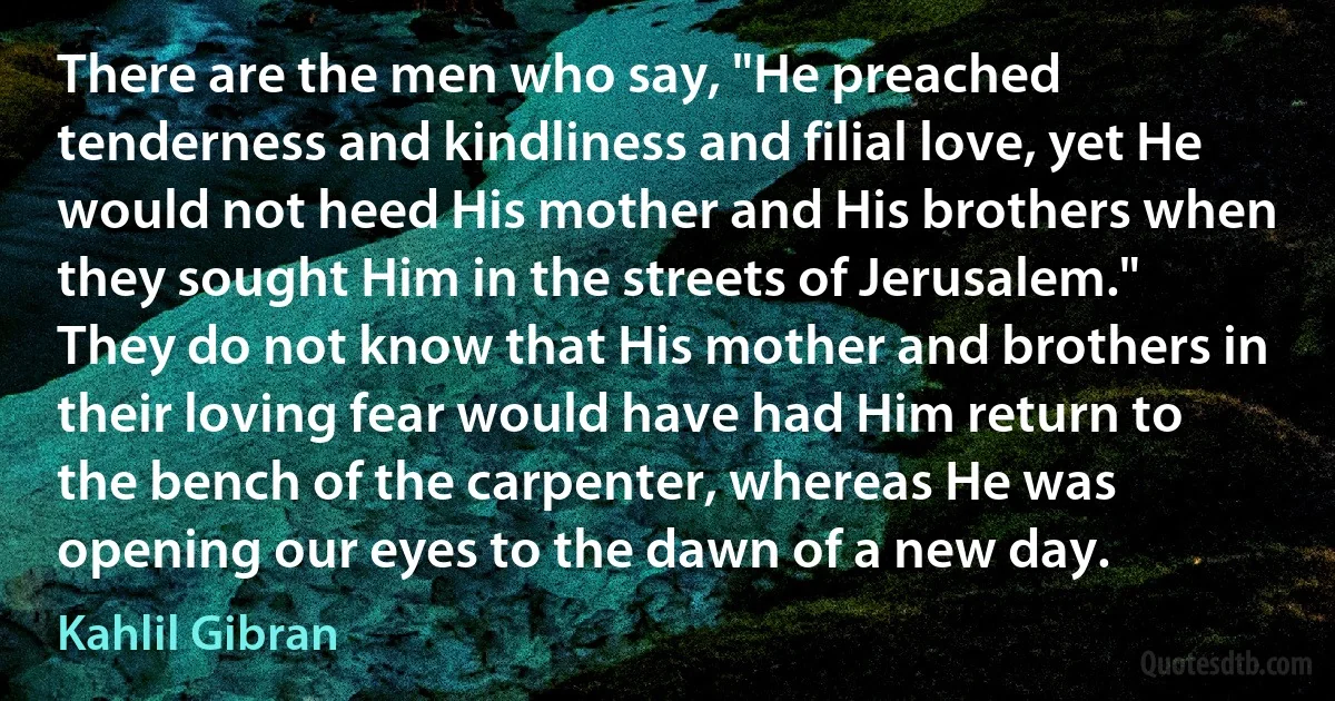 There are the men who say, "He preached tenderness and kindliness and filial love, yet He would not heed His mother and His brothers when they sought Him in the streets of Jerusalem."
They do not know that His mother and brothers in their loving fear would have had Him return to the bench of the carpenter, whereas He was opening our eyes to the dawn of a new day. (Kahlil Gibran)