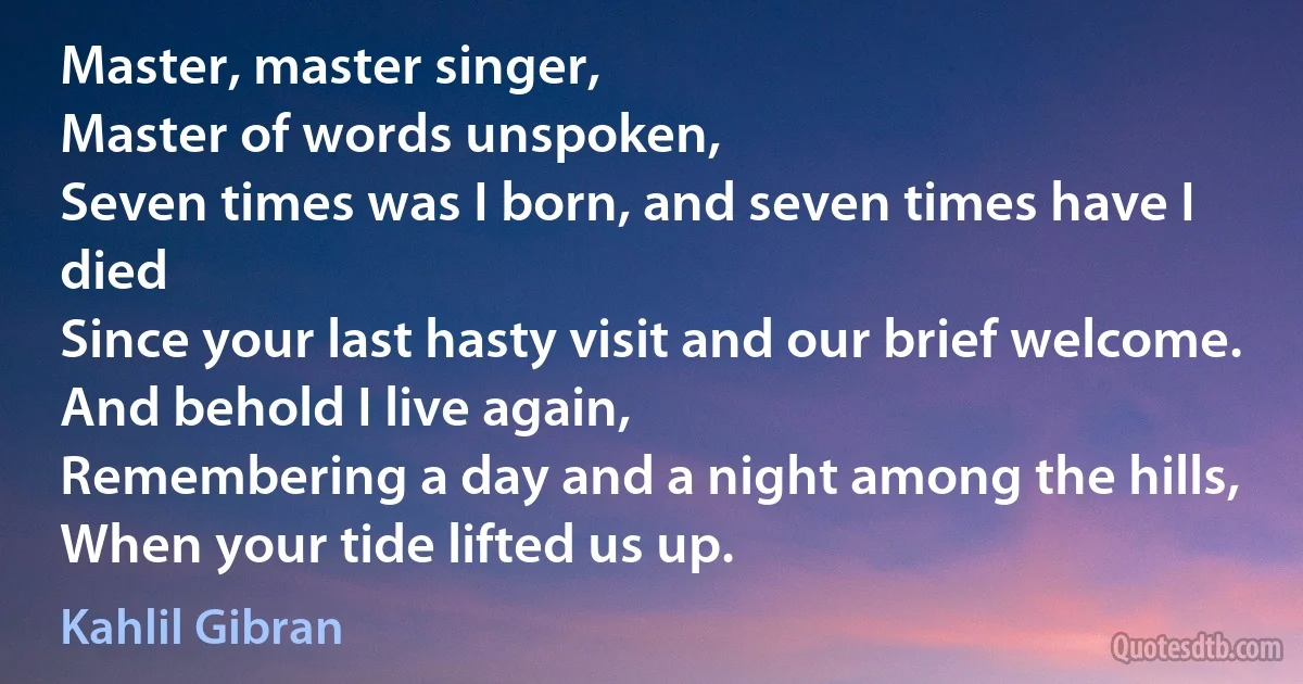 Master, master singer,
Master of words unspoken,
Seven times was I born, and seven times have I died
Since your last hasty visit and our brief welcome.
And behold I live again,
Remembering a day and a night among the hills,
When your tide lifted us up. (Kahlil Gibran)