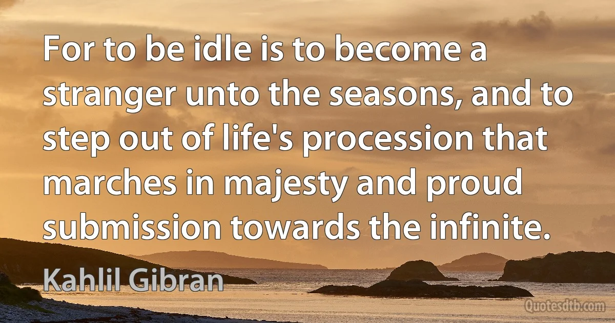 For to be idle is to become a stranger unto the seasons, and to step out of life's procession that marches in majesty and proud submission towards the infinite. (Kahlil Gibran)