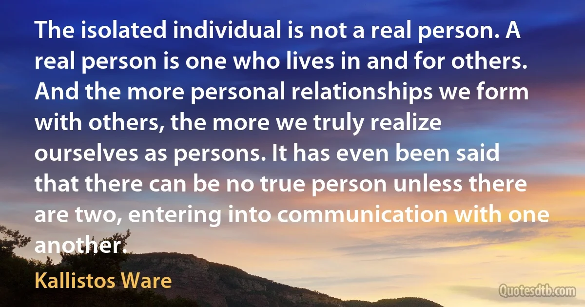 The isolated individual is not a real person. A real person is one who lives in and for others. And the more personal relationships we form with others, the more we truly realize ourselves as persons. It has even been said that there can be no true person unless there are two, entering into communication with one another. (Kallistos Ware)