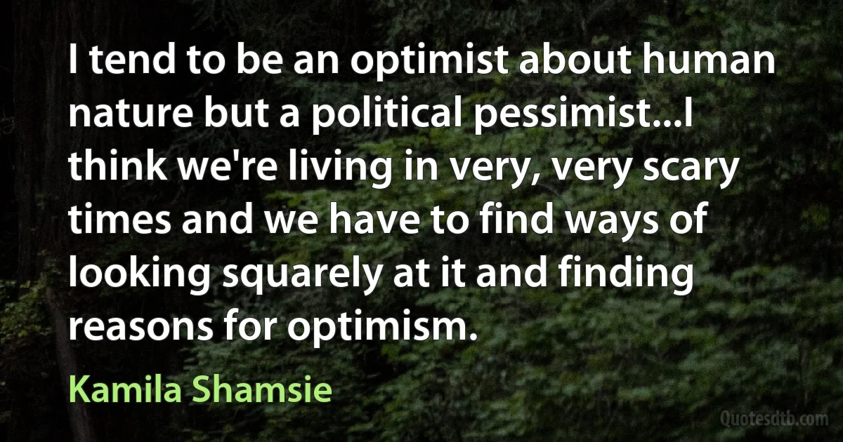 I tend to be an optimist about human nature but a political pessimist...I think we're living in very, very scary times and we have to find ways of looking squarely at it and finding reasons for optimism. (Kamila Shamsie)