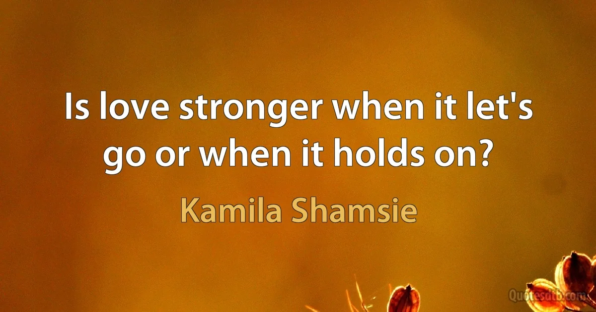 Is love stronger when it let's go or when it holds on? (Kamila Shamsie)