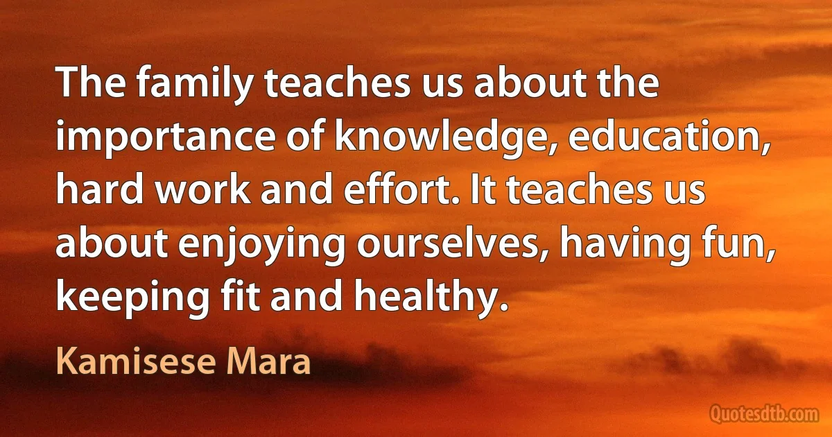 The family teaches us about the importance of knowledge, education, hard work and effort. It teaches us about enjoying ourselves, having fun, keeping fit and healthy. (Kamisese Mara)