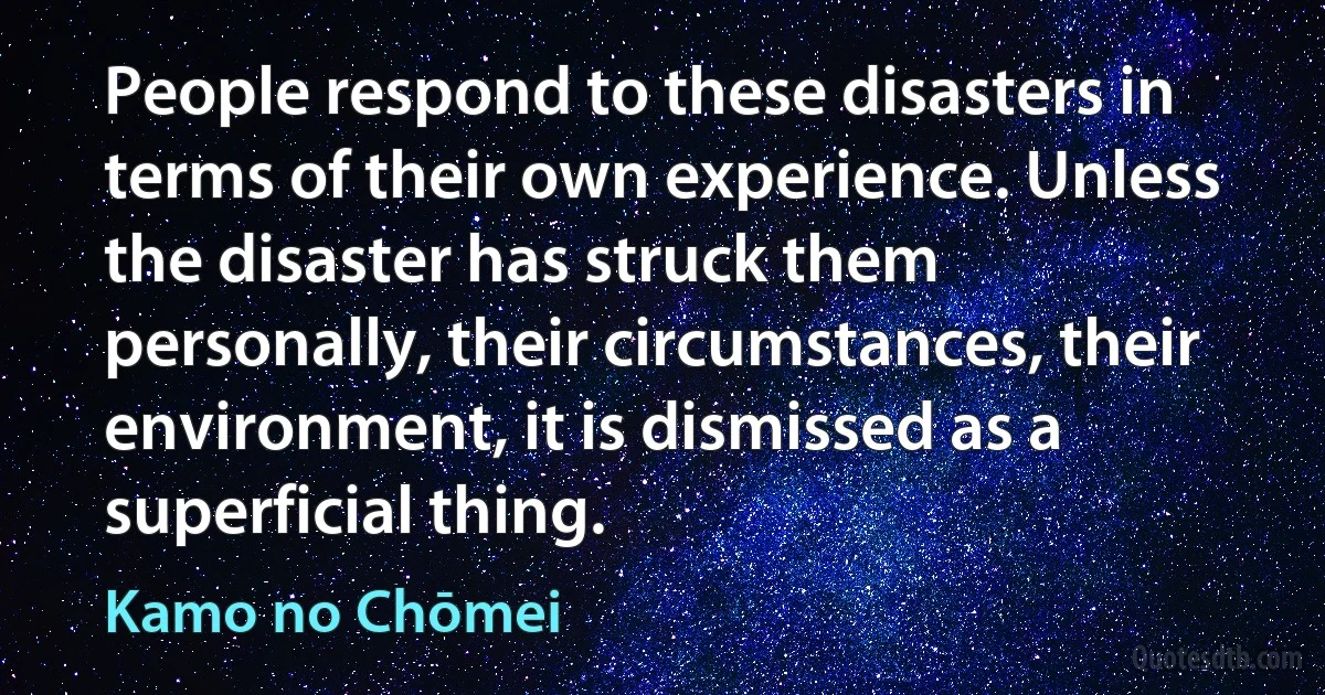 People respond to these disasters in terms of their own experience. Unless the disaster has struck them personally, their circumstances, their environment, it is dismissed as a superficial thing. (Kamo no Chōmei)