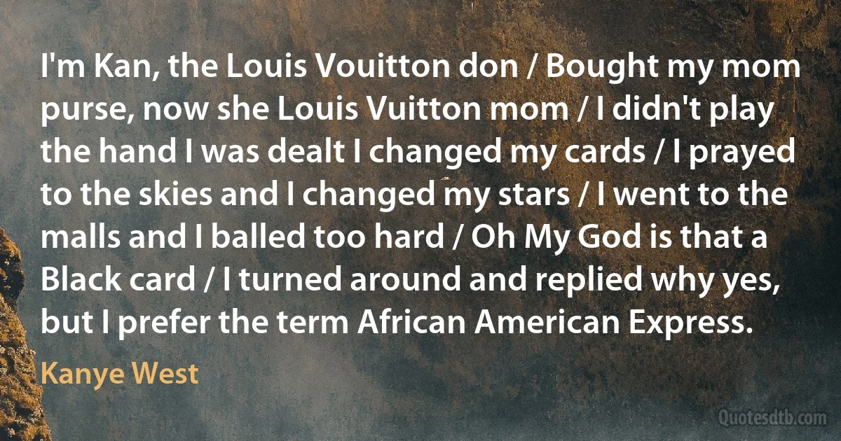 I'm Kan, the Louis Vouitton don / Bought my mom purse, now she Louis Vuitton mom / I didn't play the hand I was dealt I changed my cards / I prayed to the skies and I changed my stars / I went to the malls and I balled too hard / Oh My God is that a Black card / I turned around and replied why yes, but I prefer the term African American Express. (Kanye West)