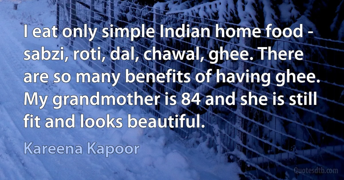 I eat only simple Indian home food - sabzi, roti, dal, chawal, ghee. There are so many benefits of having ghee. My grandmother is 84 and she is still fit and looks beautiful. (Kareena Kapoor)