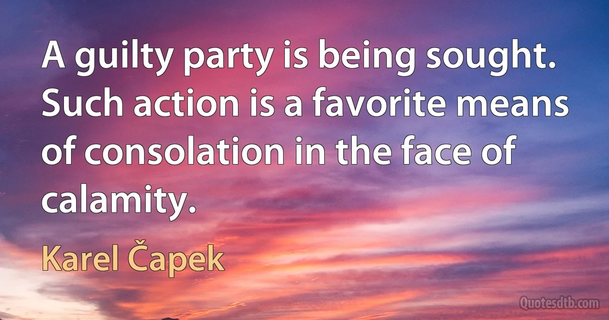 A guilty party is being sought. Such action is a favorite means of consolation in the face of calamity. (Karel Čapek)