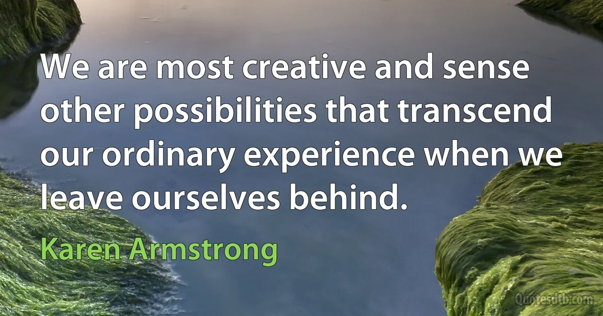 We are most creative and sense other possibilities that transcend our ordinary experience when we leave ourselves behind. (Karen Armstrong)