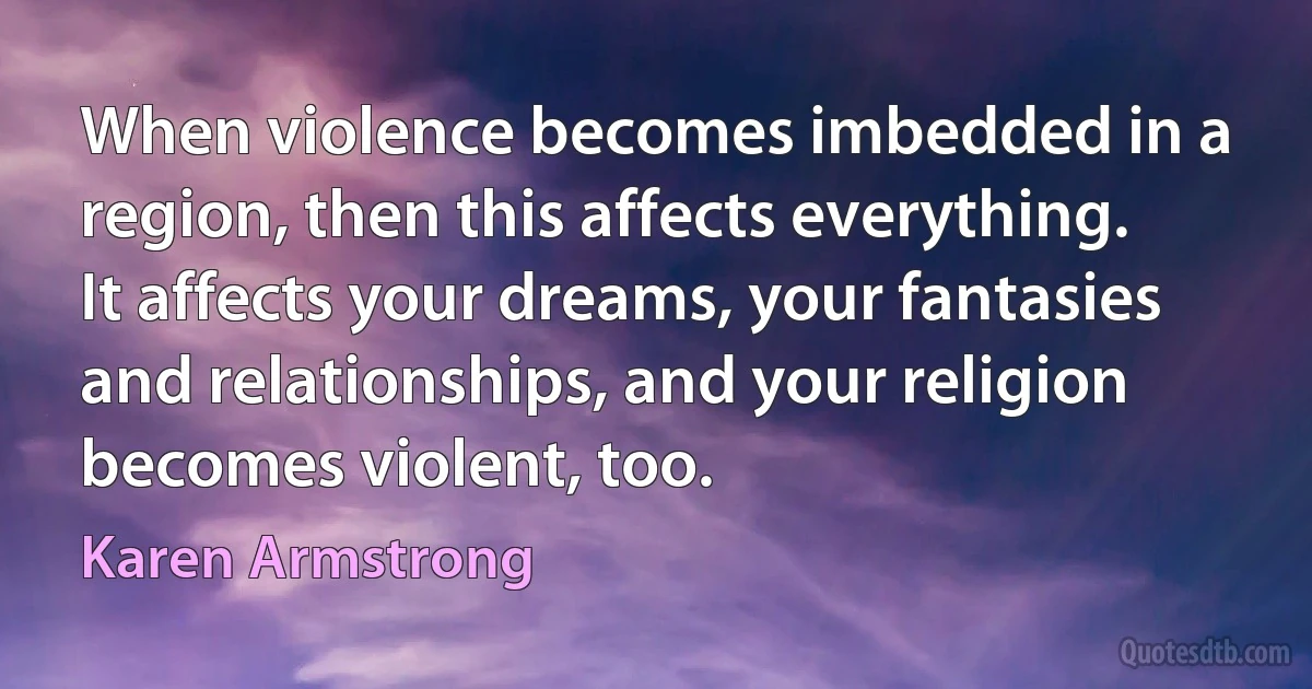 When violence becomes imbedded in a region, then this affects everything. It affects your dreams, your fantasies and relationships, and your religion becomes violent, too. (Karen Armstrong)