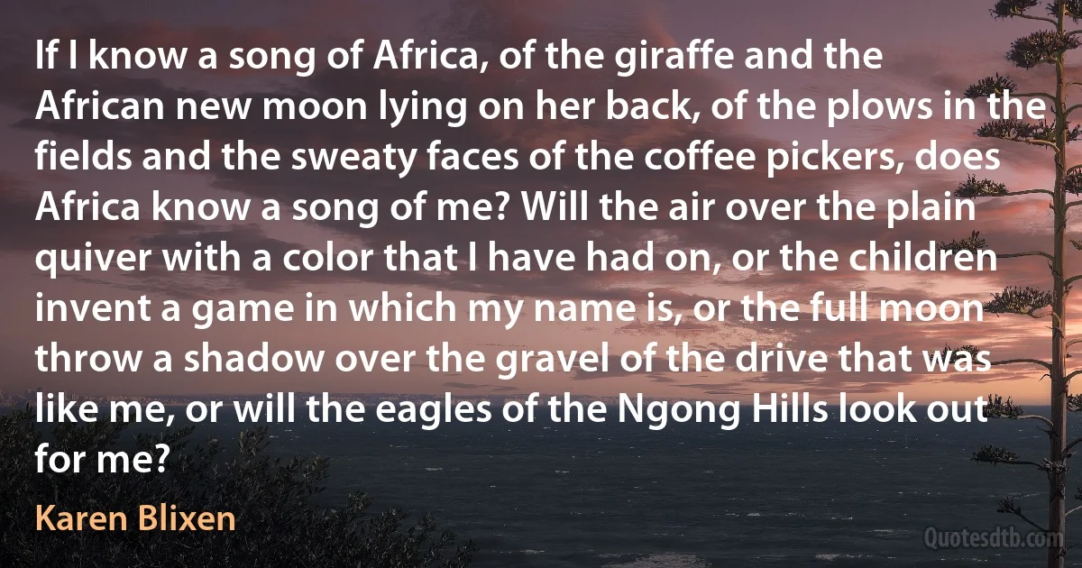 If I know a song of Africa, of the giraffe and the African new moon lying on her back, of the plows in the fields and the sweaty faces of the coffee pickers, does Africa know a song of me? Will the air over the plain quiver with a color that I have had on, or the children invent a game in which my name is, or the full moon throw a shadow over the gravel of the drive that was like me, or will the eagles of the Ngong Hills look out for me? (Karen Blixen)