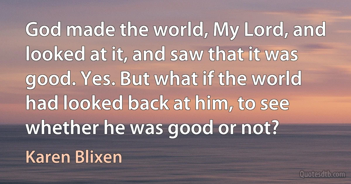 God made the world, My Lord, and looked at it, and saw that it was good. Yes. But what if the world had looked back at him, to see whether he was good or not? (Karen Blixen)