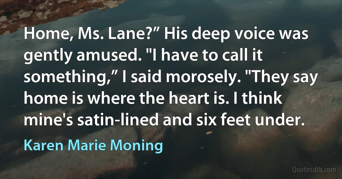 Home, Ms. Lane?” His deep voice was gently amused. "I have to call it something,” I said morosely. "They say home is where the heart is. I think mine's satin-lined and six feet under. (Karen Marie Moning)