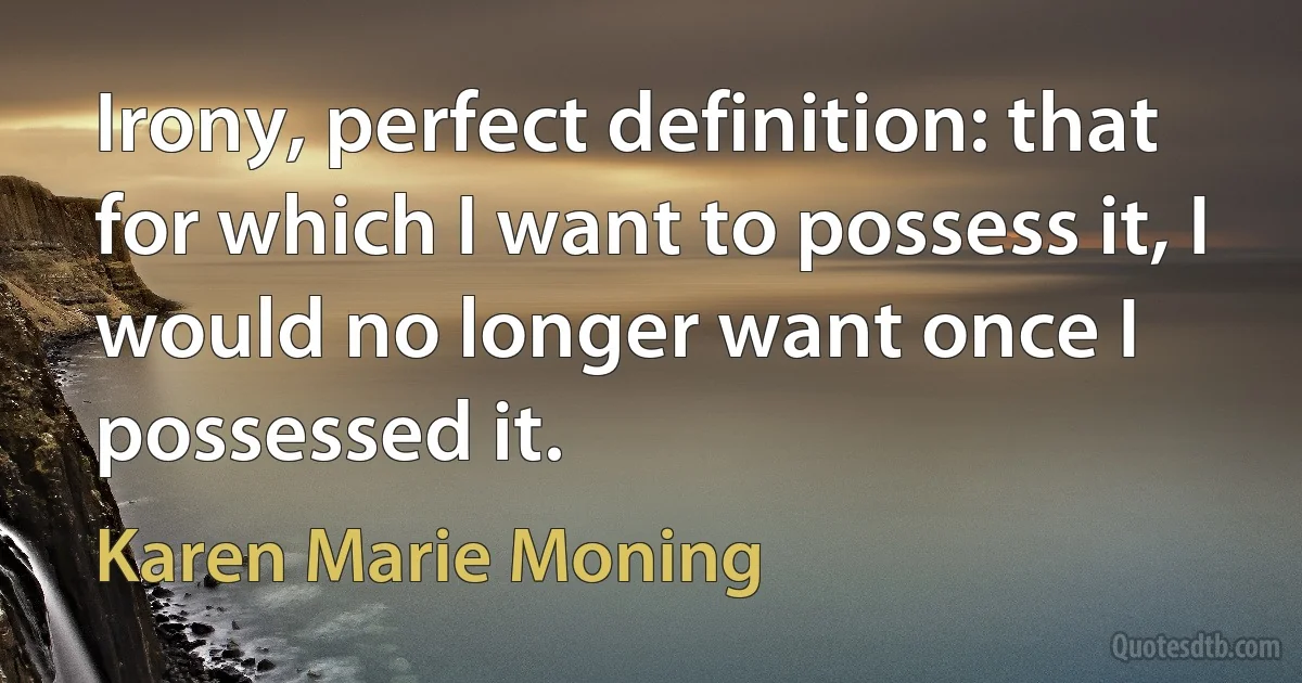 Irony, perfect definition: that for which I want to possess it, I would no longer want once I possessed it. (Karen Marie Moning)