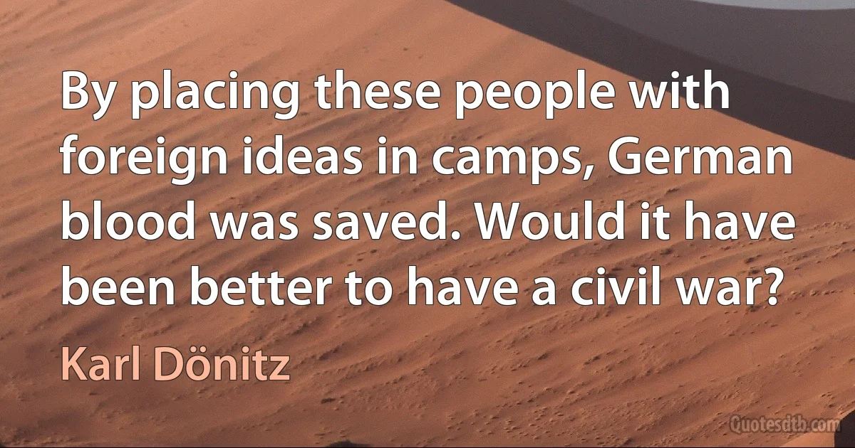 By placing these people with foreign ideas in camps, German blood was saved. Would it have been better to have a civil war? (Karl Dönitz)