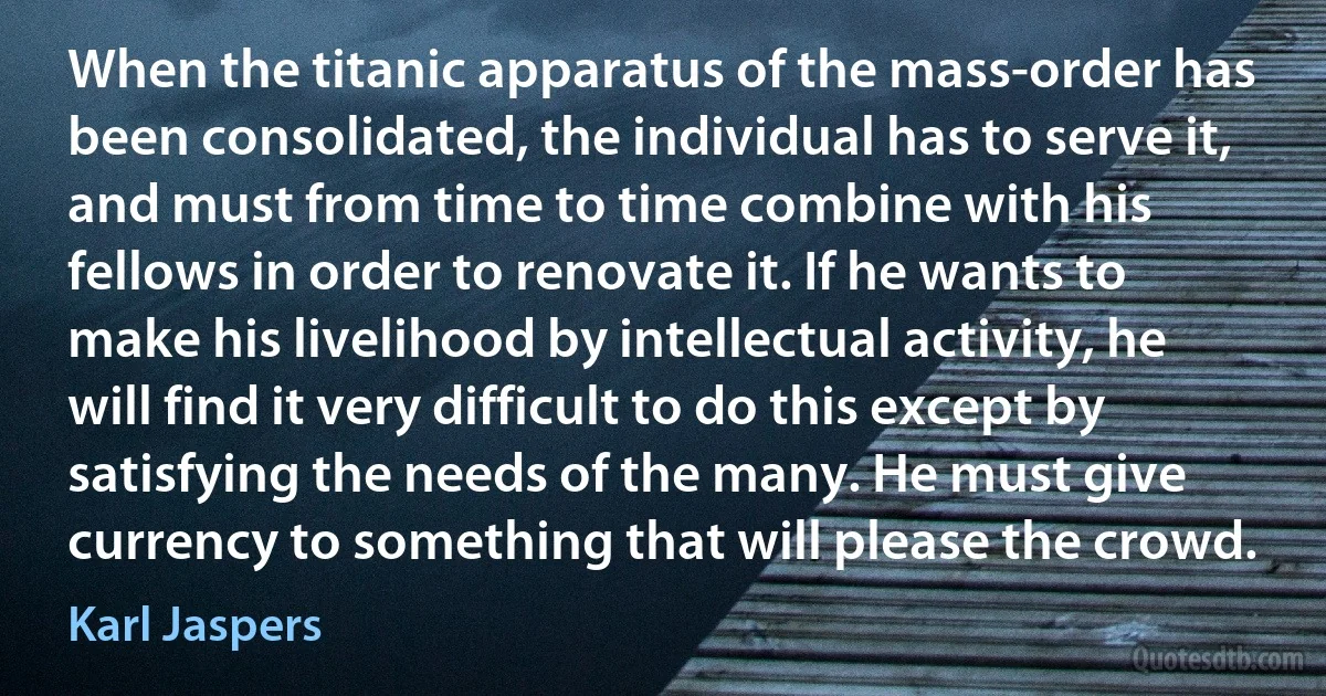 When the titanic apparatus of the mass-order has been consolidated, the individual has to serve it, and must from time to time combine with his fellows in order to renovate it. If he wants to make his livelihood by intellectual activity, he will find it very difficult to do this except by satisfying the needs of the many. He must give currency to something that will please the crowd. (Karl Jaspers)