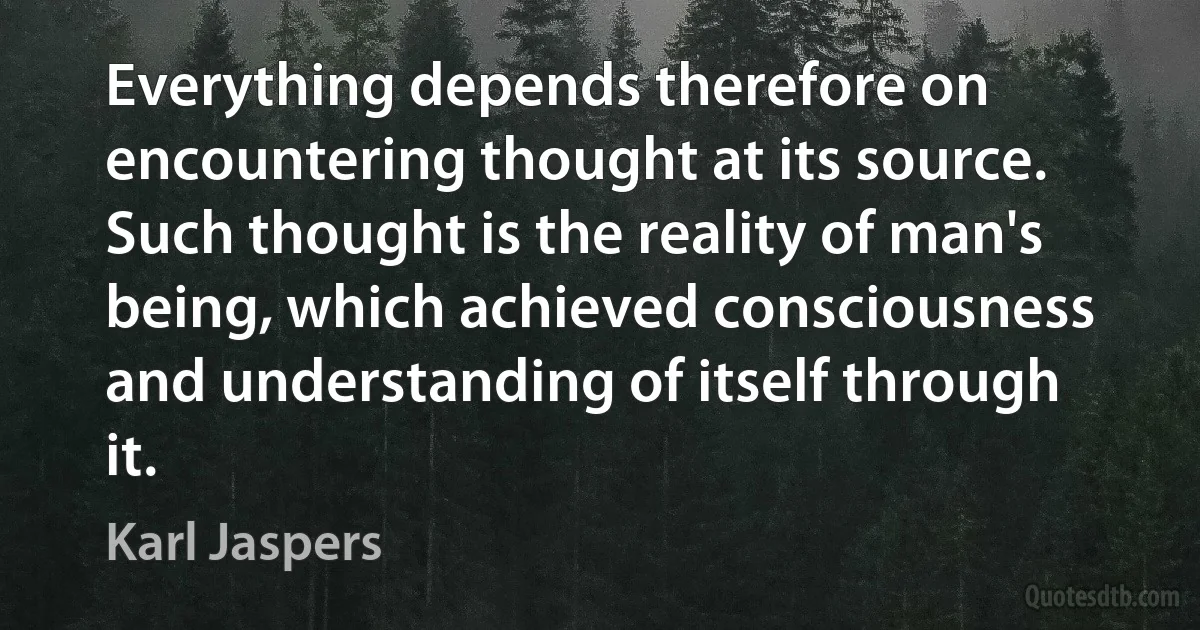 Everything depends therefore on encountering thought at its source. Such thought is the reality of man's being, which achieved consciousness and understanding of itself through it. (Karl Jaspers)