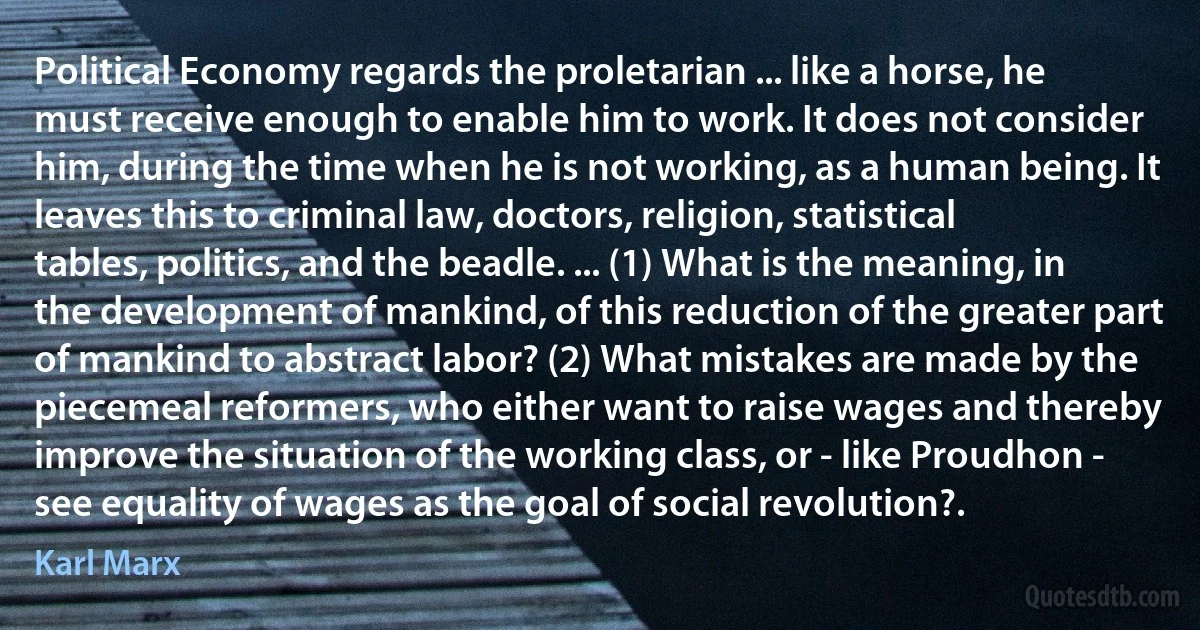 Political Economy regards the proletarian ... like a horse, he must receive enough to enable him to work. It does not consider him, during the time when he is not working, as a human being. It leaves this to criminal law, doctors, religion, statistical tables, politics, and the beadle. ... (1) What is the meaning, in the development of mankind, of this reduction of the greater part of mankind to abstract labor? (2) What mistakes are made by the piecemeal reformers, who either want to raise wages and thereby improve the situation of the working class, or - like Proudhon - see equality of wages as the goal of social revolution?. (Karl Marx)