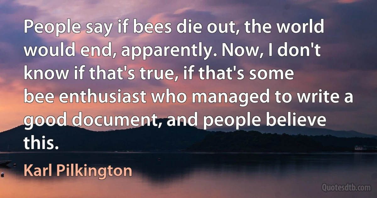 People say if bees die out, the world would end, apparently. Now, I don't know if that's true, if that's some bee enthusiast who managed to write a good document, and people believe this. (Karl Pilkington)