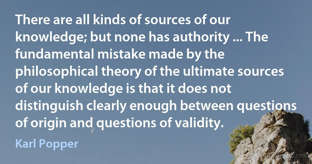 There are all kinds of sources of our knowledge; but none has authority ... The fundamental mistake made by the philosophical theory of the ultimate sources of our knowledge is that it does not distinguish clearly enough between questions of origin and questions of validity. (Karl Popper)