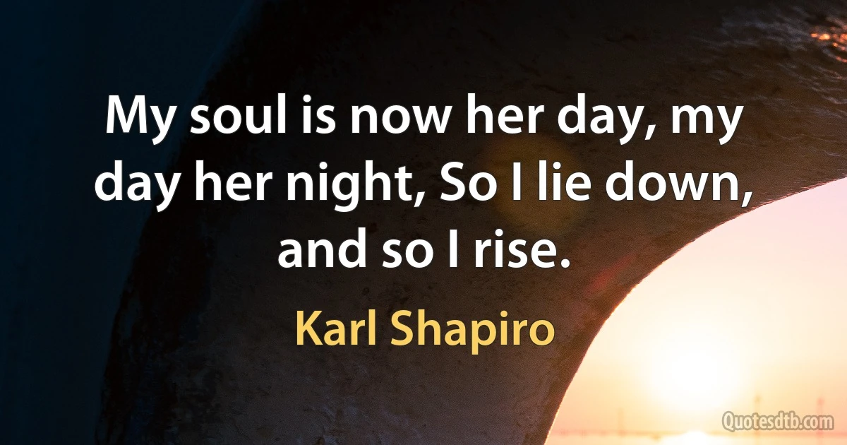 My soul is now her day, my day her night, So I lie down, and so I rise. (Karl Shapiro)