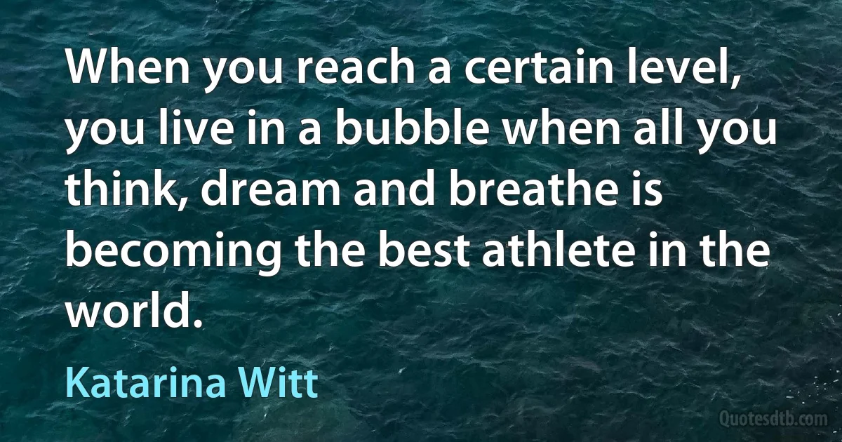 When you reach a certain level, you live in a bubble when all you think, dream and breathe is becoming the best athlete in the world. (Katarina Witt)