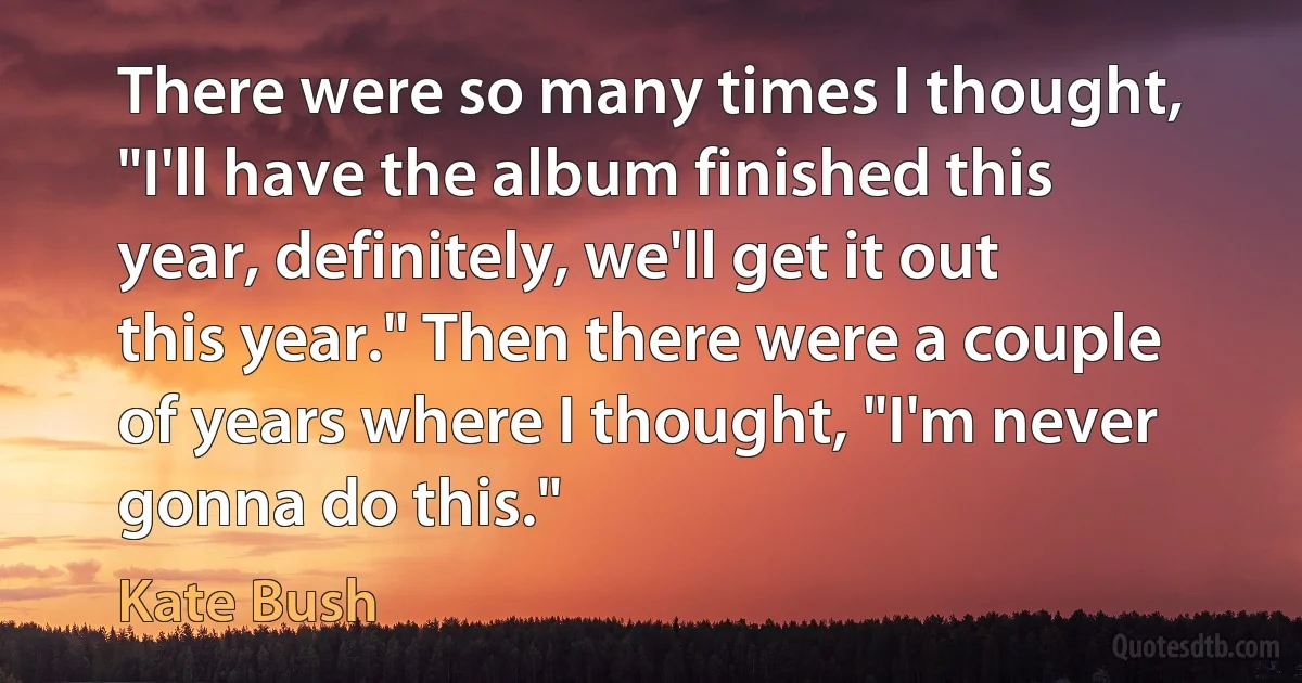 There were so many times I thought, "I'll have the album finished this year, definitely, we'll get it out this year." Then there were a couple of years where I thought, "I'm never gonna do this." (Kate Bush)