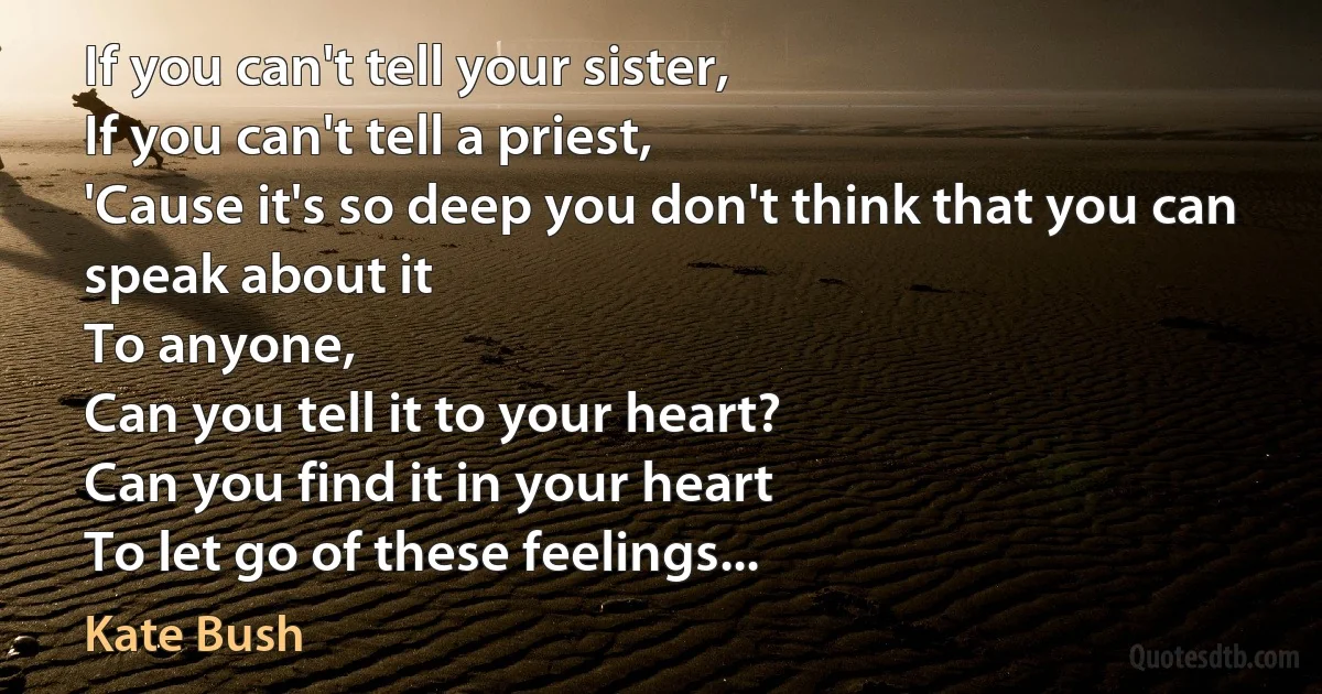 If you can't tell your sister,
If you can't tell a priest,
'Cause it's so deep you don't think that you can speak about it
To anyone,
Can you tell it to your heart?
Can you find it in your heart
To let go of these feelings... (Kate Bush)