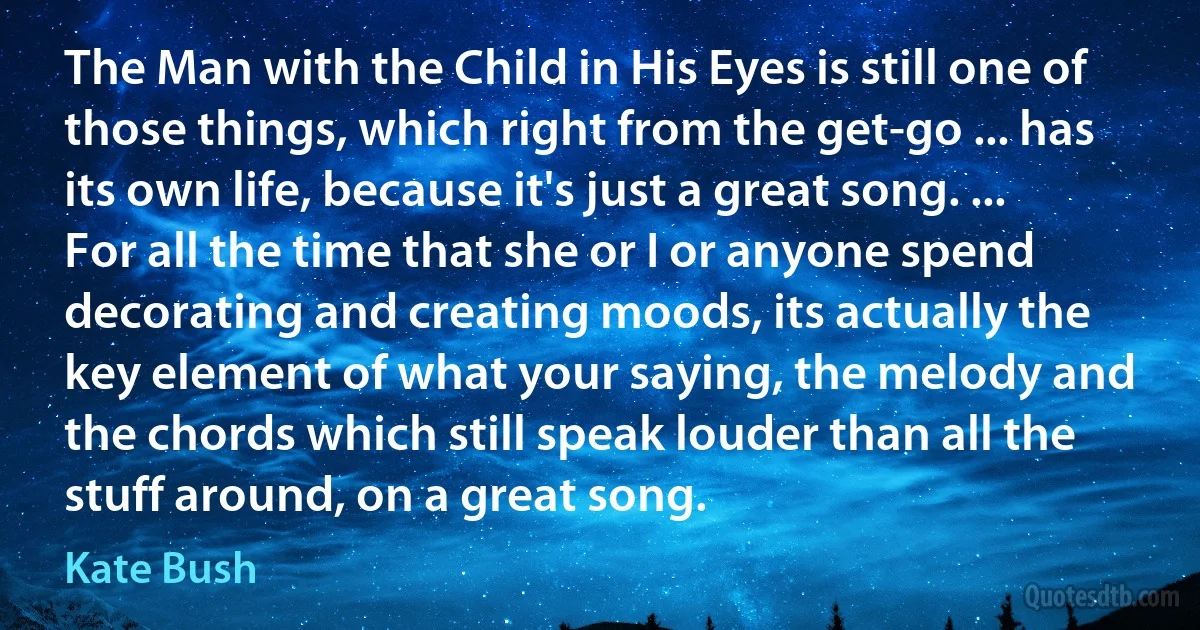 The Man with the Child in His Eyes is still one of those things, which right from the get-go ... has its own life, because it's just a great song. ... For all the time that she or I or anyone spend decorating and creating moods, its actually the key element of what your saying, the melody and the chords which still speak louder than all the stuff around, on a great song. (Kate Bush)