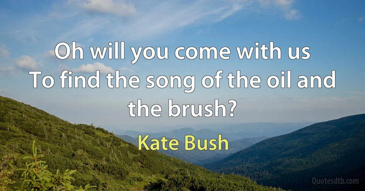 Oh will you come with us
To find the song of the oil and the brush? (Kate Bush)