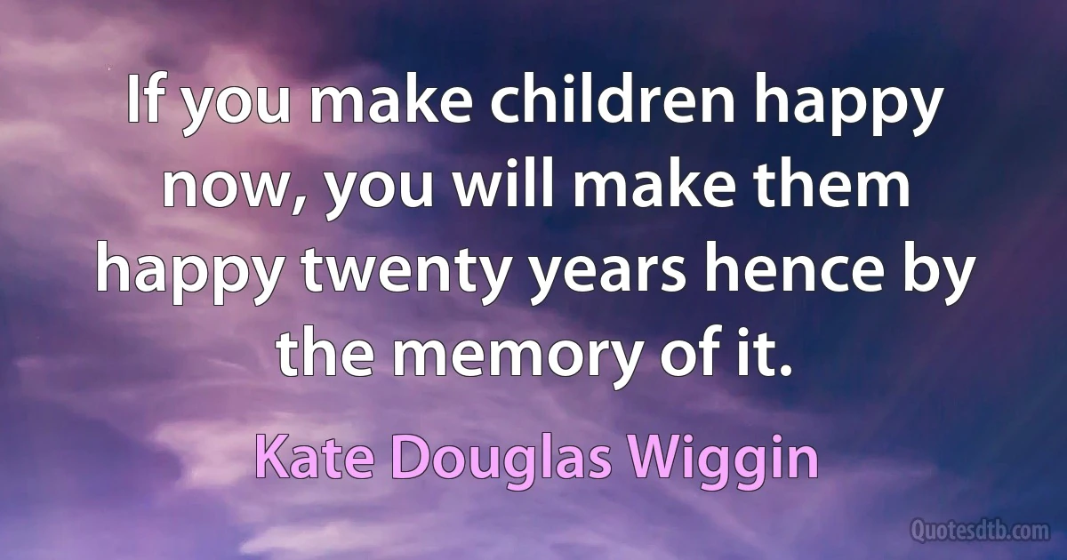 If you make children happy now, you will make them happy twenty years hence by the memory of it. (Kate Douglas Wiggin)