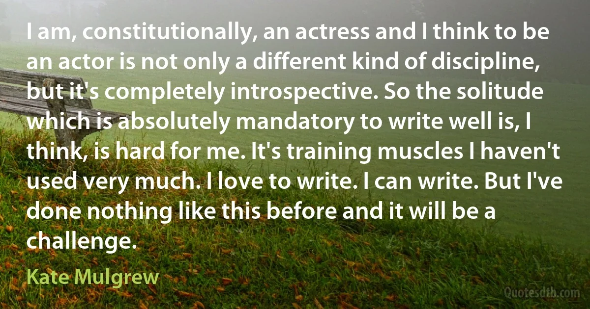 I am, constitutionally, an actress and I think to be an actor is not only a different kind of discipline, but it's completely introspective. So the solitude which is absolutely mandatory to write well is, I think, is hard for me. It's training muscles I haven't used very much. I love to write. I can write. But I've done nothing like this before and it will be a challenge. (Kate Mulgrew)