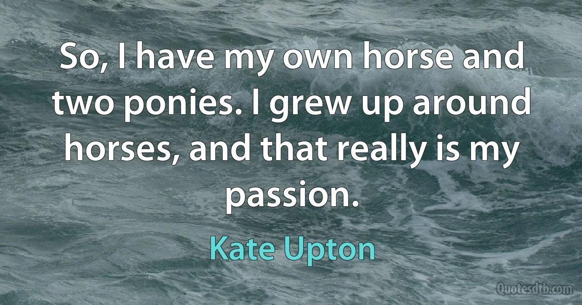 So, I have my own horse and two ponies. I grew up around horses, and that really is my passion. (Kate Upton)